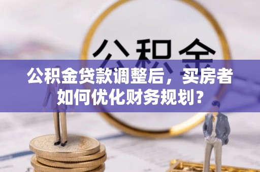 渭南公积金贷款调整后，买房者如何优化财务规划？
