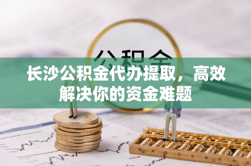 渭南长沙公积金代办提取，高效解决你的资金难题