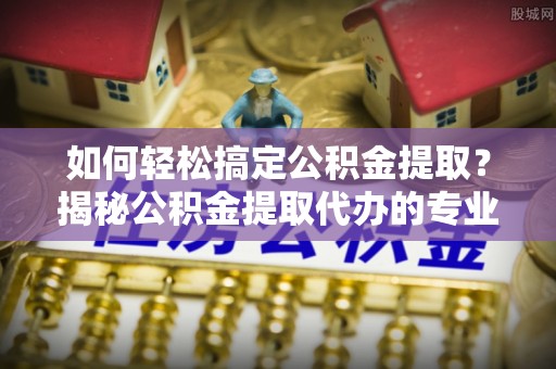 渭南如何轻松搞定公积金提取？揭秘公积金提取代办的专业服务