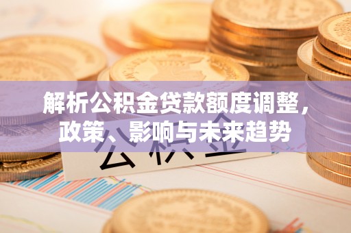 渭南解析公积金贷款额度调整，政策、影响与未来趋势
