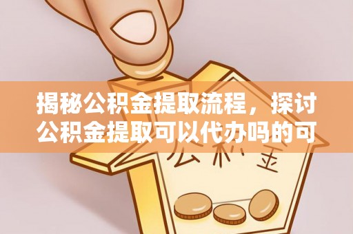 渭南揭秘公积金提取流程，探讨公积金提取可以代办吗的可行性与注意事项