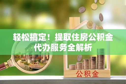 渭南轻松搞定！提取住房公积金代办服务全解析