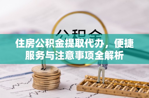 渭南住房公积金提取代办，便捷服务与注意事项全解析