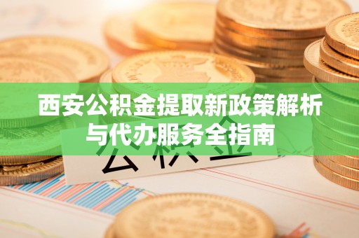 渭南西安公积金提取新政策解析与代办服务全指南