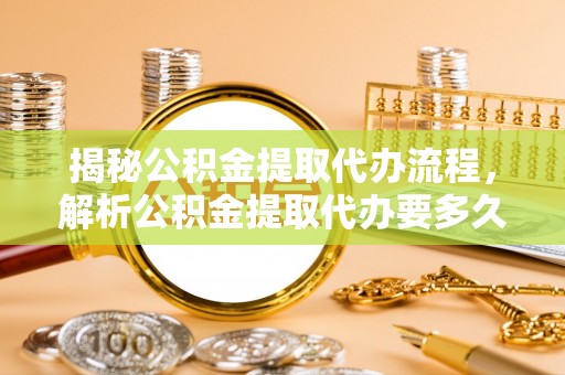 渭南揭秘公积金提取代办流程，解析公积金提取代办要多久的真相
