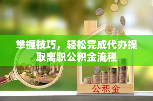 渭南掌握技巧，轻松完成代办提取离职公积金流程
