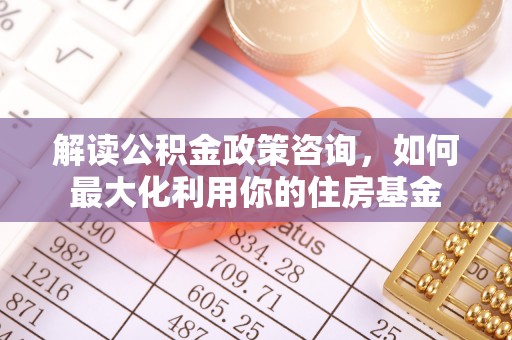 渭南解读公积金政策咨询，如何最大化利用你的住房基金