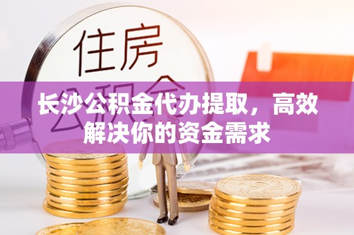 渭南长沙公积金代办提取，高效解决你的资金需求