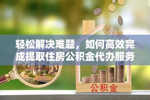渭南轻松解决难题，如何高效完成提取住房公积金代办服务