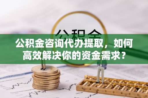 渭南公积金咨询代办提取，如何高效解决你的资金需求？