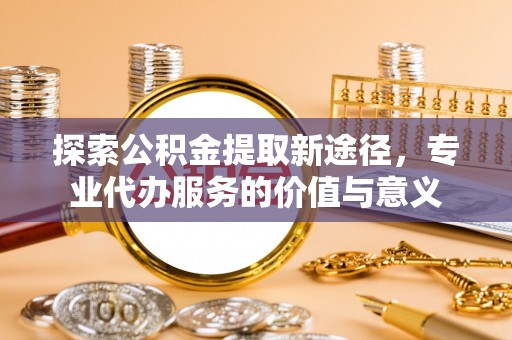 渭南探索公积金提取新途径，专业代办服务的价值与意义