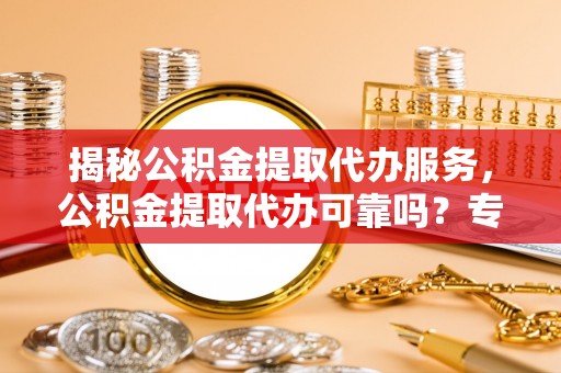 渭南揭秘公积金提取代办服务，公积金提取代办可靠吗？专业解析与实用指南