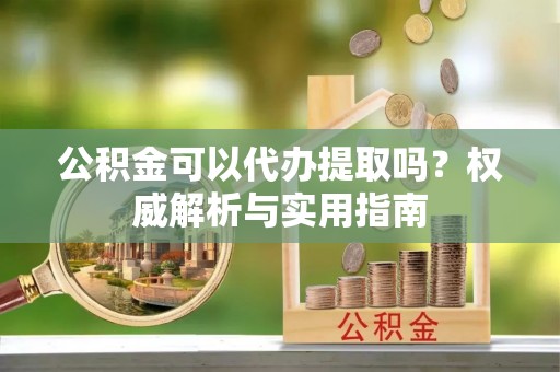 渭南公积金可以代办提取吗？权威解析与实用指南