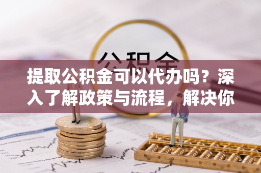 渭南提取公积金可以代办吗？深入了解政策与流程，解决你的疑问