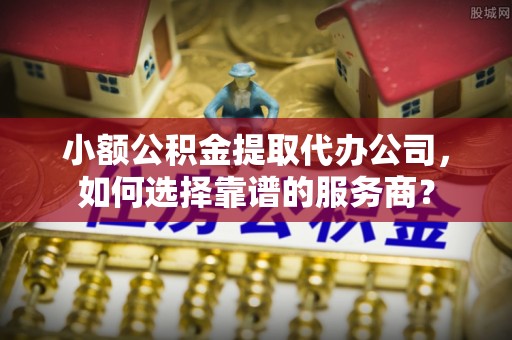 渭南小额公积金提取代办公司，如何选择靠谱的服务商？