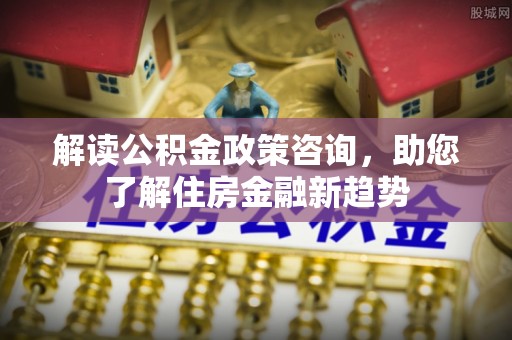 渭南解读公积金政策咨询，助您了解住房金融新趋势