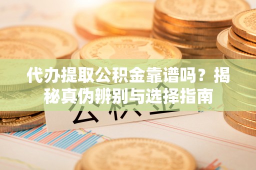渭南代办提取公积金靠谱吗？揭秘真伪辨别与选择指南