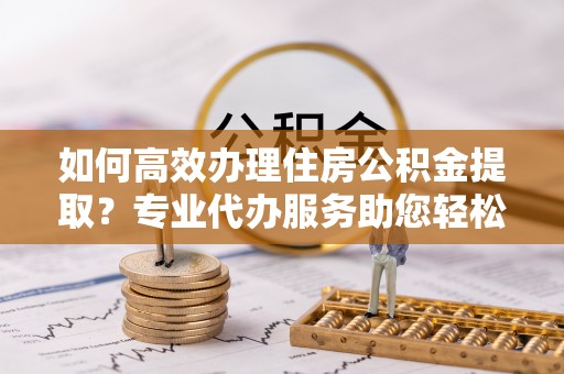 渭南如何高效办理住房公积金提取？专业代办服务助您轻松搞定