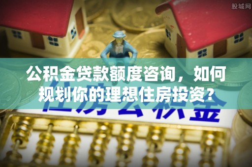 渭南公积金贷款额度咨询，如何规划你的理想住房投资？