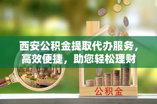 渭南西安公积金提取代办服务，高效便捷，助您轻松理财