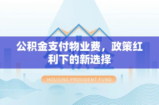 渭南公积金支付物业费，政策红利下的新选择
