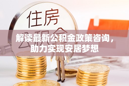 渭南解读最新公积金政策咨询，助力实现安居梦想