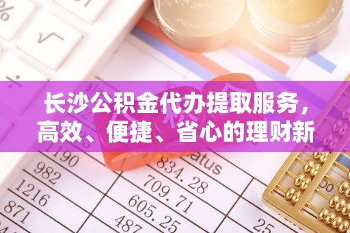 渭南长沙公积金代办提取服务，高效、便捷、省心的理财新选择
