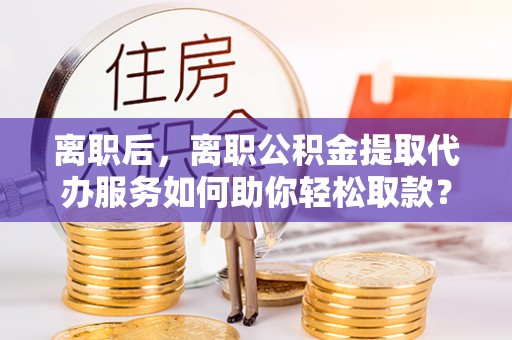 渭南离职后，离职公积金提取代办服务如何助你轻松取款？