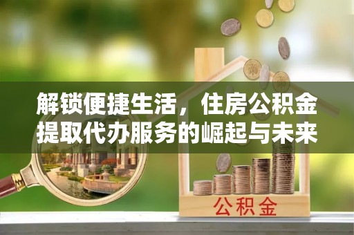 渭南解锁便捷生活，住房公积金提取代办服务的崛起与未来