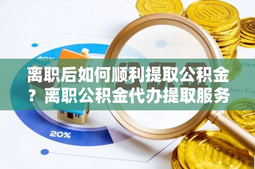 渭南离职后如何顺利提取公积金？离职公积金代办提取服务来帮忙