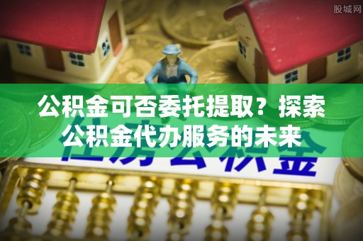 渭南公积金可否委托提取？探索公积金代办服务的未来
