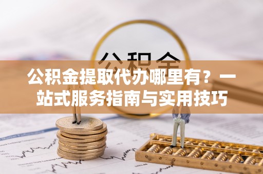 渭南公积金提取代办哪里有？一站式服务指南与实用技巧