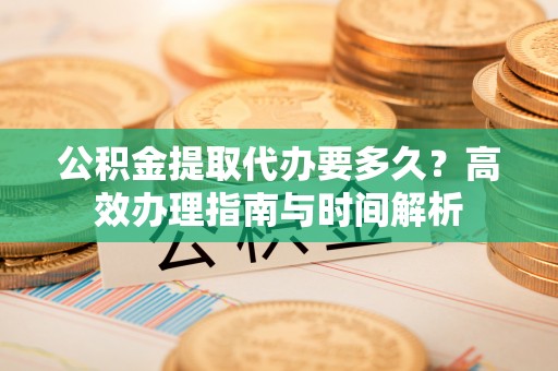 渭南公积金提取代办要多久？高效办理指南与时间解析