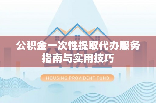 渭南公积金一次性提取代办服务指南与实用技巧