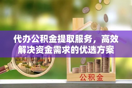 渭南代办公积金提取服务，高效解决资金需求的优选方案