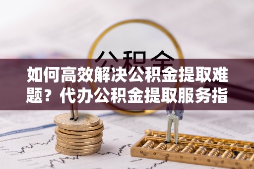 渭南如何高效解决公积金提取难题？代办公积金提取服务指南