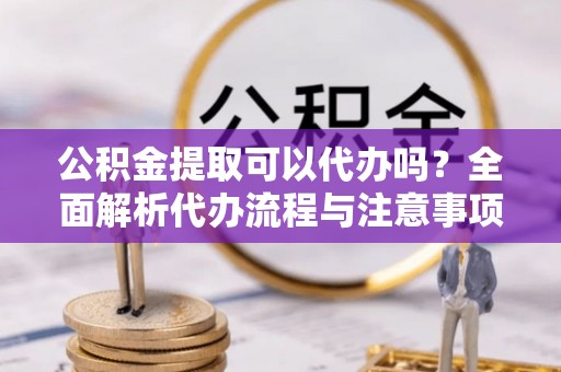 渭南公积金提取可以代办吗？全面解析代办流程与注意事项
